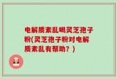 电解质紊乱喝灵芝孢子粉(灵芝孢子粉对电解质紊乱有帮助？)