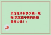 灵芝孢子粉多少钱一瓶呢(灵芝孢子粉的价格是多少钱？)