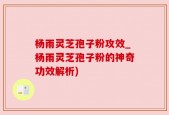 杨雨灵芝孢子粉攻效_杨雨灵芝孢子粉的神奇功效解析)