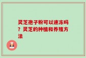 灵芝孢子粉可以速冻吗？灵芝的种植和养殖方法
