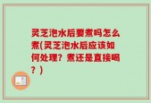 灵芝泡水后要煮吗怎么煮(灵芝泡水后应该如何处理？煮还是直接喝？)