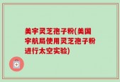 美宇灵芝孢子粉(美国宇航局使用灵芝孢子粉进行太空实验)