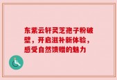 东紫云轩灵芝孢子粉破壁，开启滋补新体验，感受自然馈赠的魅力