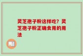 灵芝孢子粉这样吃？灵芝孢子粉正确食用的用法