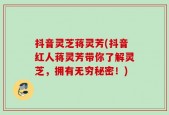 抖音灵芝蒋灵芳(抖音红人蒋灵芳带你了解灵芝，拥有无穷秘密！)