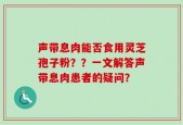 声带息肉能否食用灵芝孢子粉？？一文解答声带息肉患者的疑问？