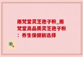 雨梵堂灵芝孢子粉_雨梵堂高品质灵芝孢子粉：养生保健新选择