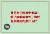 灵芝孢子粉男士备孕？除了戒烟戒酒外，男性备孕期间吃点什么好