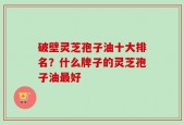 破壁灵芝孢子油十大排名？什么牌子的灵芝孢子油最好