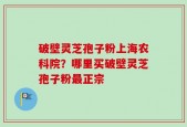 破壁灵芝孢子粉上海农科院？哪里买破壁灵芝孢子粉最正宗
