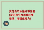 灵芝白芍木通红枣生姜(灵芝白芍木通炖红枣姜汤：增强免疫力)