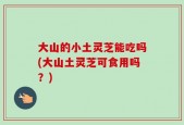 大山的小土灵芝能吃吗(大山土灵芝可食用吗？)
