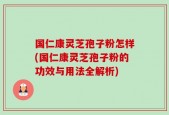 国仁康灵芝孢子粉怎样(国仁康灵芝孢子粉的功效与用法全解析)