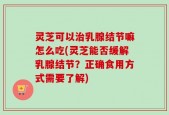 灵芝可以治乳腺结节嘛怎么吃(灵芝能否缓解乳腺结节？正确食用方式需要了解)