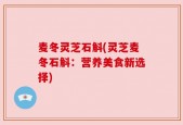 麦冬灵芝石斛(灵芝麦冬石斛：营养美食新选择)