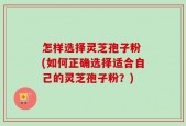 怎样选择灵芝孢子粉 (如何正确选择适合自己的灵芝孢子粉？)