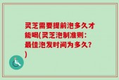 灵芝需要提前泡多久才能喝(灵芝泡制准则：最佳泡发时间为多久？)