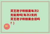 灵芝孢子粉胶囊每次2克能用吗(每次2克的灵芝孢子粉胶囊合适吗？)