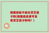 胆囊癌能不能吃灵芝孢子粉(胆囊癌患者可食用灵芝孢子粉吗？)