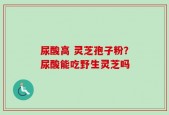 尿酸高 灵芝孢子粉？尿酸能吃野生灵芝吗