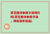 灵芝西洋参鸽子汤炖行吗(灵芝西洋参鸽子汤，炖出滋补佳品)