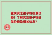 重庆灵芝孢子粉批发价格？了解灵芝孢子粉批发价格及相关信息？