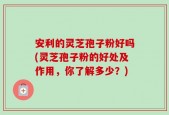安利的灵芝孢子粉好吗(灵芝孢子粉的好处及作用，你了解多少？)