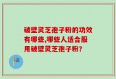 破壁灵芝孢子粉的功效有哪些,哪些人适合服用破壁灵芝孢子粉？