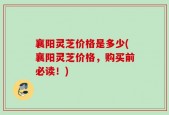 襄阳灵芝价格是多少(襄阳灵芝价格，购买前必读！)