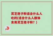 灵芝孢子粉适合什么人吃的(适合什么人群体食用灵芝孢子粉？)