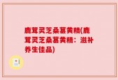 鹿茸灵芝桑葚黄精(鹿茸灵芝桑葚黄精：滋补养生佳品)