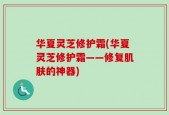 华夏灵芝修护霜(华夏灵芝修护霜——修复肌肤的神器)