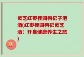 灵芝红枣桂圆枸杞子泡酒(红枣桂圆枸杞灵芝酒：开启健康养生之旅)