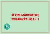 灵芝怎么样做法好吃(怎样美味烹饪灵芝？)