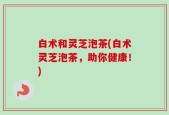 白术和灵芝泡茶(白术灵芝泡茶，助你健康！)
