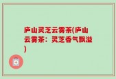 庐山灵芝云雾茶(庐山云雾茶：灵芝香气飘溢)