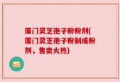 厦门灵芝孢子粉粉剂(厦门灵芝孢子粉制成粉剂，售卖火热)