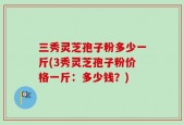 三秀灵芝孢子粉多少一斤(3秀灵芝孢子粉价格一斤：多少钱？)