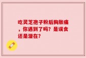 吃灵芝孢子粉后胸胀痛，你遇到了吗？是误食还是潜在？