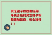 灵芝孢子粉胶囊招商(寻找合适的灵芝孢子粉胶囊加盟商，机会难得！)