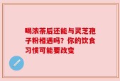 喝浓茶后还能与灵芝孢子粉相遇吗？你的饮食习惯可能要改变