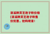 清溪牌灵芝孢子粉价格(清溪牌灵芝孢子粉售价优惠，抢购现省！