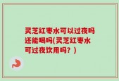 灵芝红枣水可以过夜吗还能喝吗(灵芝红枣水可过夜饮用吗？)