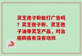 灵芝孢子粉能打广告吗？灵芝孢子粉、灵芝孢子油等灵芝产品，对治癌防癌有没有功效