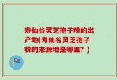 寿仙谷灵芝孢子粉的出产地(寿仙谷灵芝孢子粉的来源地是哪里？)