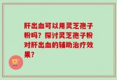 肝出血可以用灵芝孢子粉吗？探讨灵芝孢子粉对肝出血的辅助治疗效果？