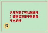 灵芝粉蒸了可以破壁吗？破壁灵芝孢子粉是溶于水的吗
