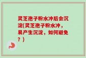 灵芝孢子粉水冲后会沉淀(灵芝孢子粉水冲，易产生沉淀，如何避免？)