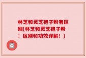 林芝和灵芝孢子粉有区别(林芝和灵芝孢子粉：区别和功效详解！)
