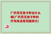 广药灵芝孢子粉治什么病(广药灵芝孢子粉的疗效及适用范围简介)